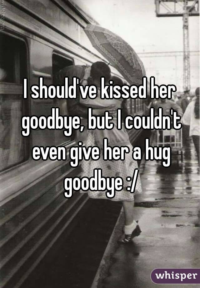 I should've kissed her goodbye, but I couldn't even give her a hug goodbye :/