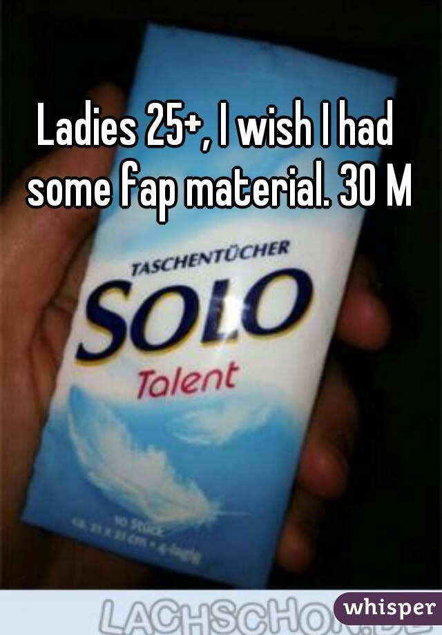 Ladies 25+, I wish I had some fap material. 30 M