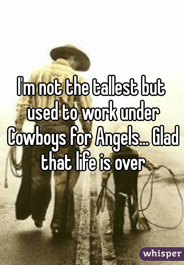I'm not the tallest but used to work under Cowboys for Angels... Glad that life is over