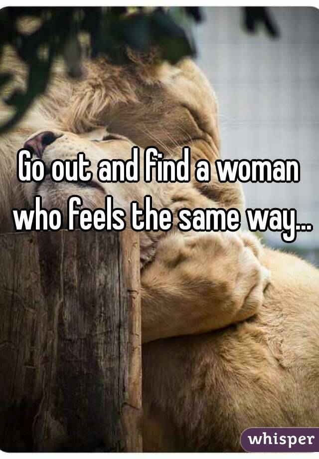 Go out and find a woman who feels the same way... 