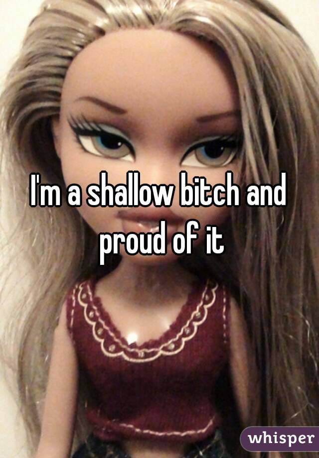 I'm a shallow bitch and proud of it