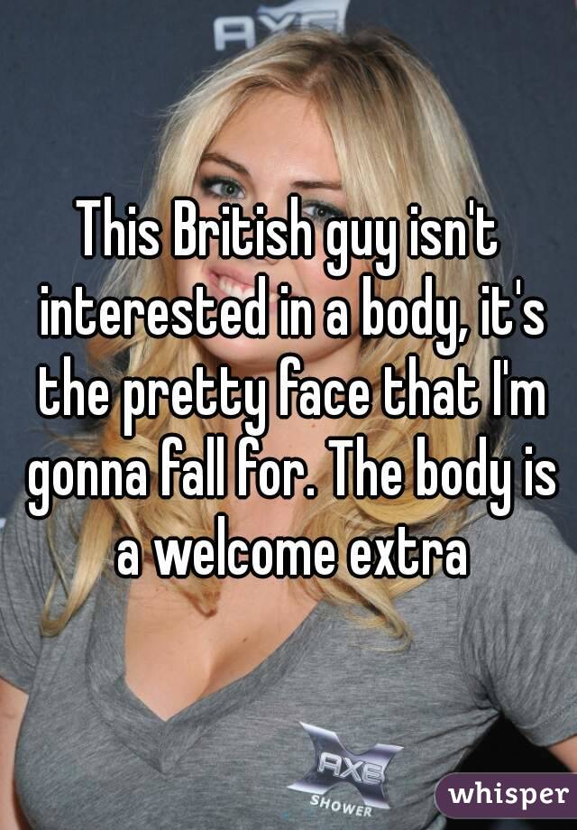 This British guy isn't interested in a body, it's the pretty face that I'm gonna fall for. The body is a welcome extra