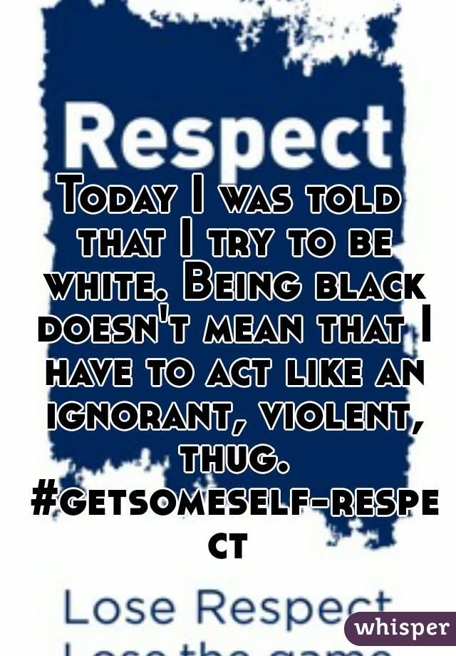Today I was told that I try to be white. Being black doesn't mean that I have to act like an ignorant, violent, thug. #getsomeself-respect