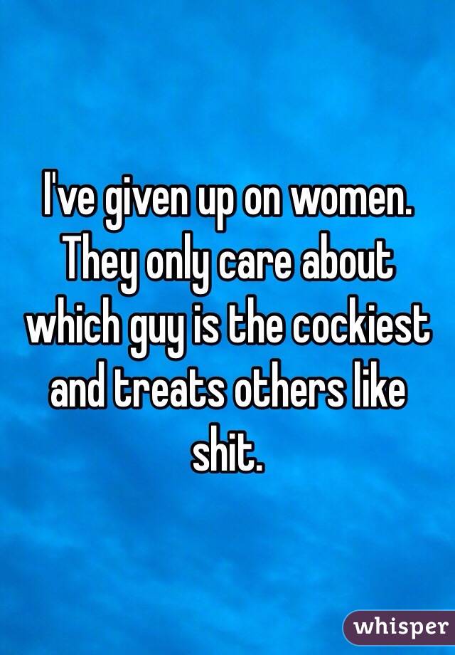I've given up on women. They only care about which guy is the cockiest and treats others like shit. 
