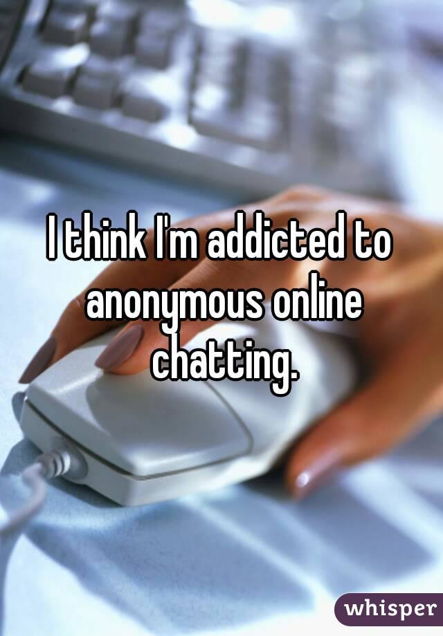 I think I'm addicted to anonymous online chatting.