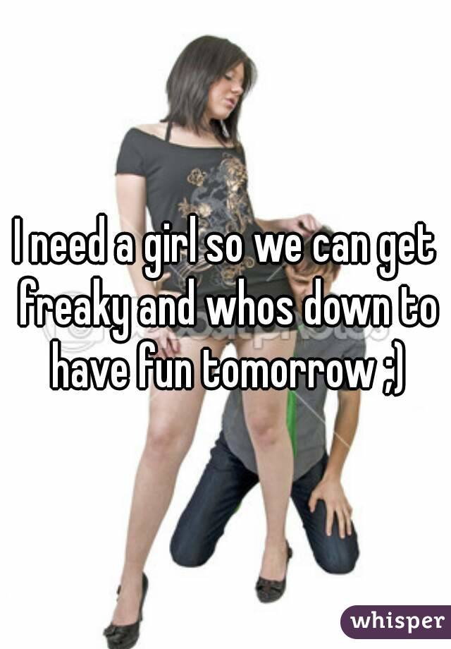 I need a girl so we can get freaky and whos down to have fun tomorrow ;)
