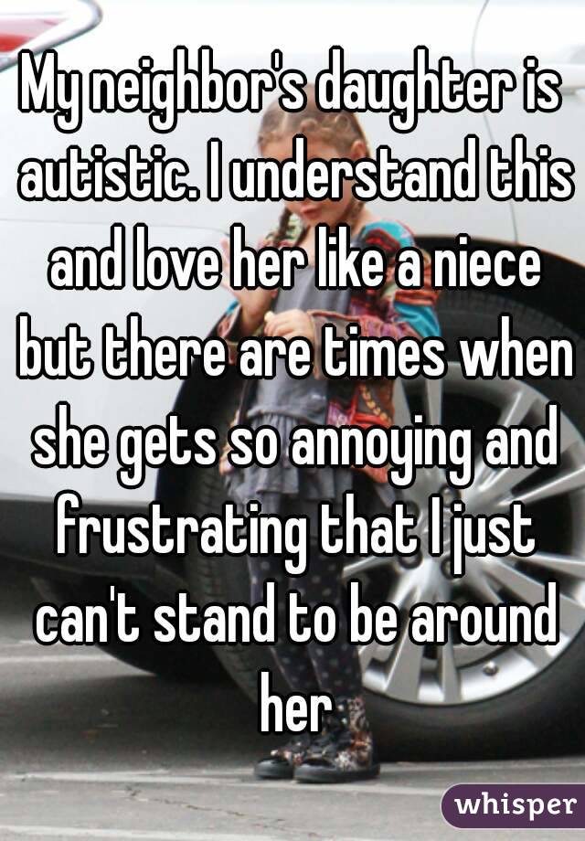 My neighbor's daughter is autistic. I understand this and love her like a niece but there are times when she gets so annoying and frustrating that I just can't stand to be around her