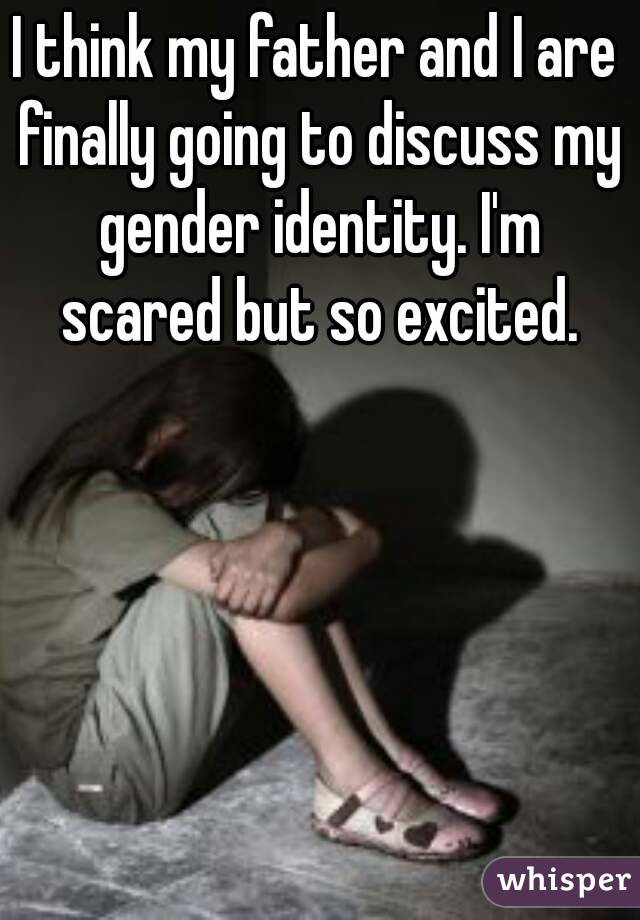 I think my father and I are finally going to discuss my gender identity. I'm scared but so excited.