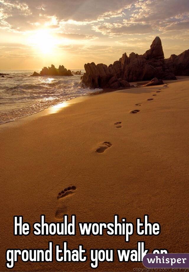 He should worship the ground that you walk on