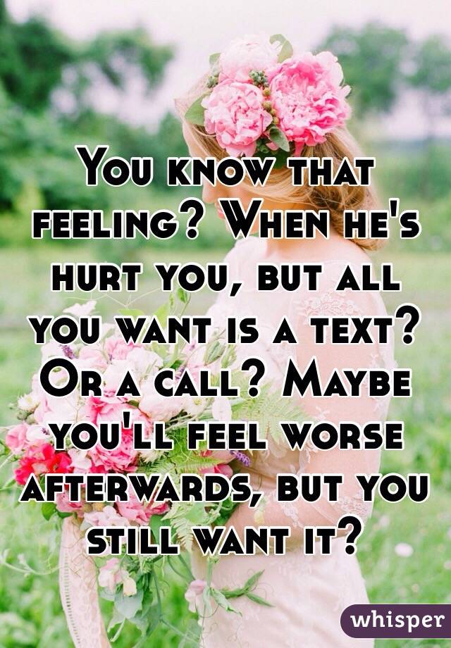 You know that feeling? When he's hurt you, but all you want is a text? Or a call? Maybe you'll feel worse afterwards, but you still want it? 