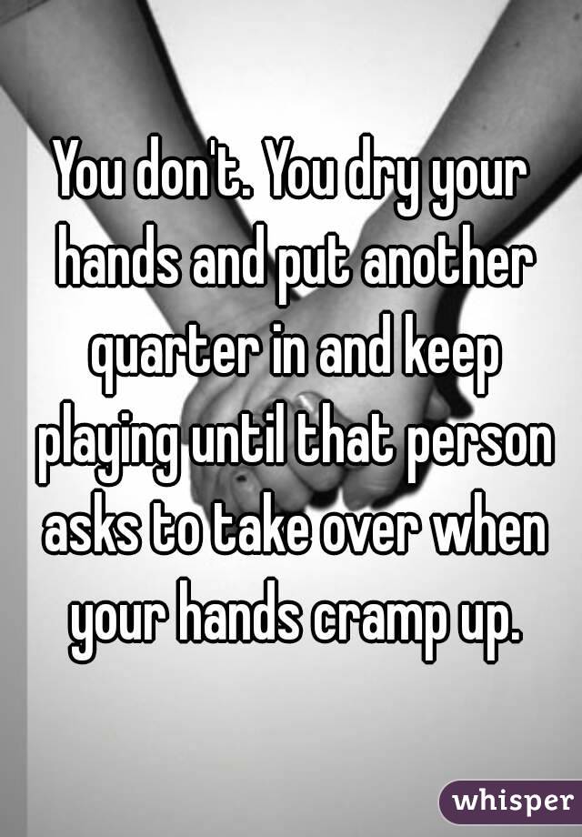 You don't. You dry your hands and put another quarter in and keep playing until that person asks to take over when your hands cramp up.