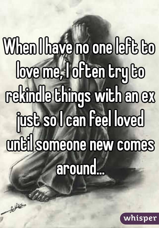 When I have no one left to love me, I often try to rekindle things with an ex just so I can feel loved until someone new comes around...