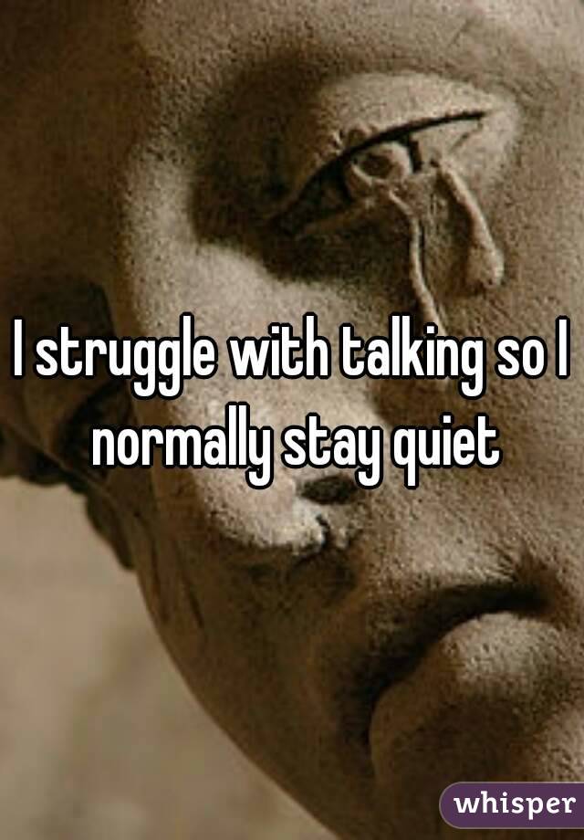 I struggle with talking so I normally stay quiet