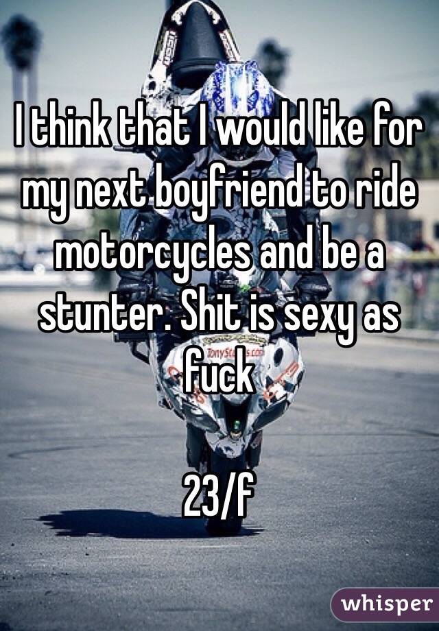 I think that I would like for my next boyfriend to ride motorcycles and be a stunter. Shit is sexy as fuck

23/f