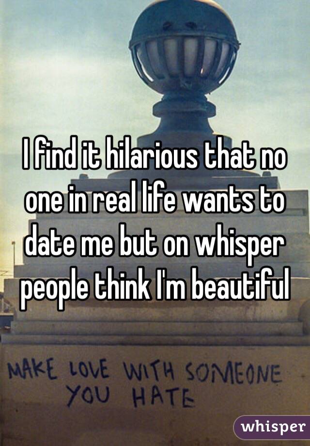 I find it hilarious that no one in real life wants to date me but on whisper people think I'm beautiful 