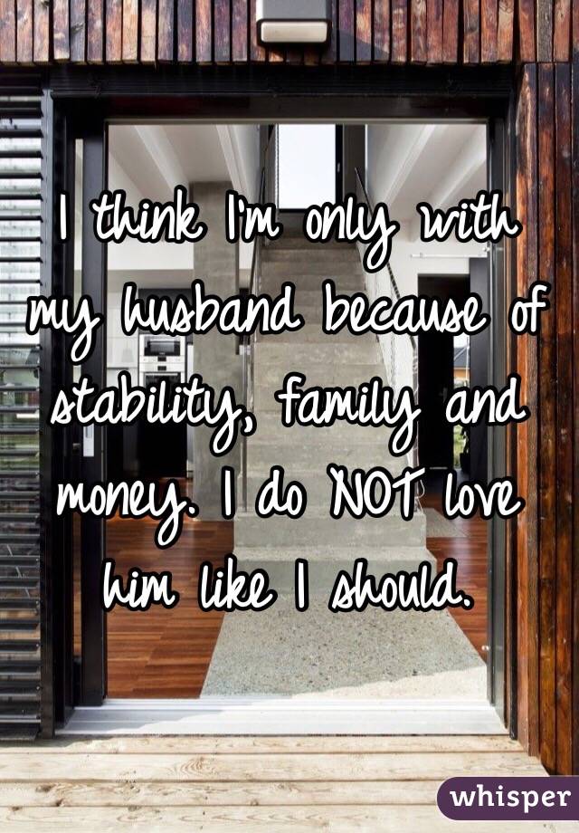 I think I'm only with my husband because of stability, family and money. I do NOT love him like I should. 