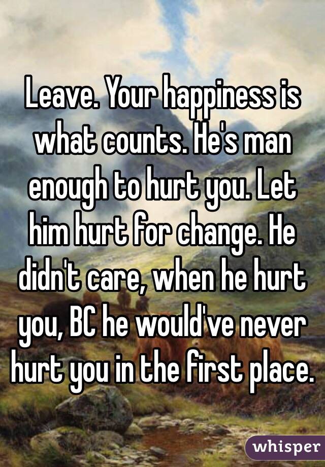 Leave. Your happiness is what counts. He's man enough to hurt you. Let him hurt for change. He didn't care, when he hurt you, BC he would've never hurt you in the first place.