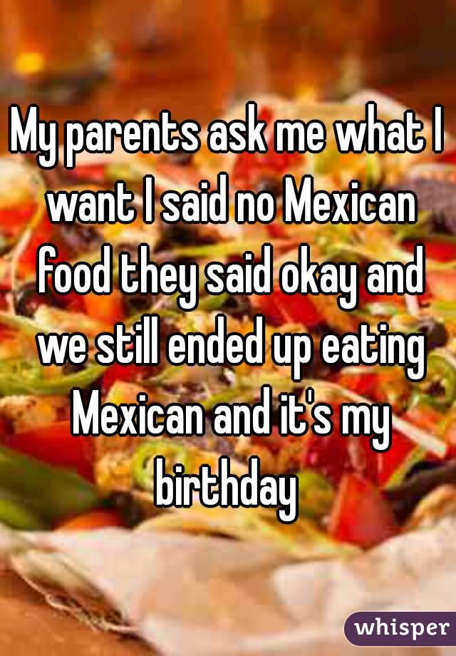 My parents ask me what I want I said no Mexican food they said okay and we still ended up eating Mexican and it's my birthday 