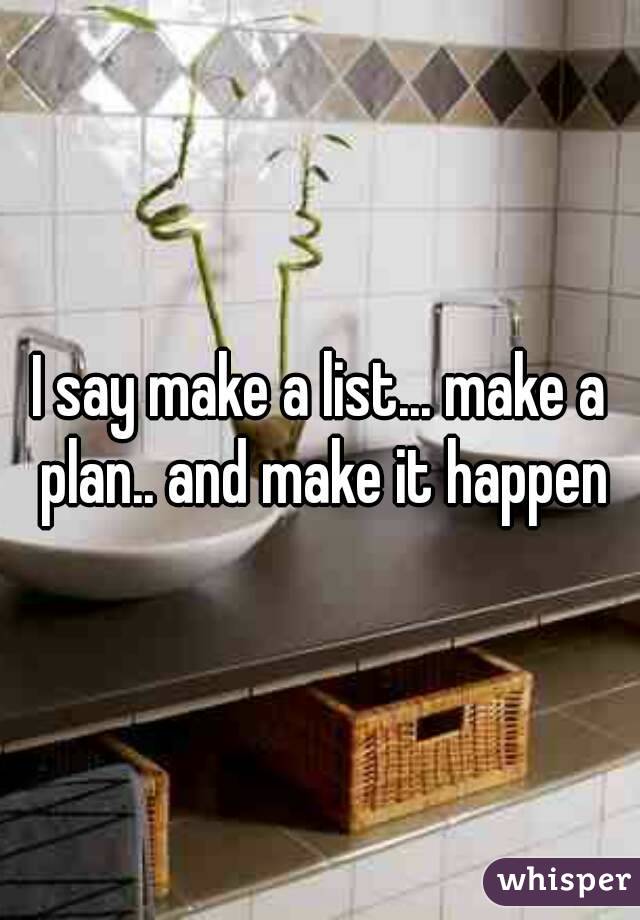 I say make a list... make a plan.. and make it happen