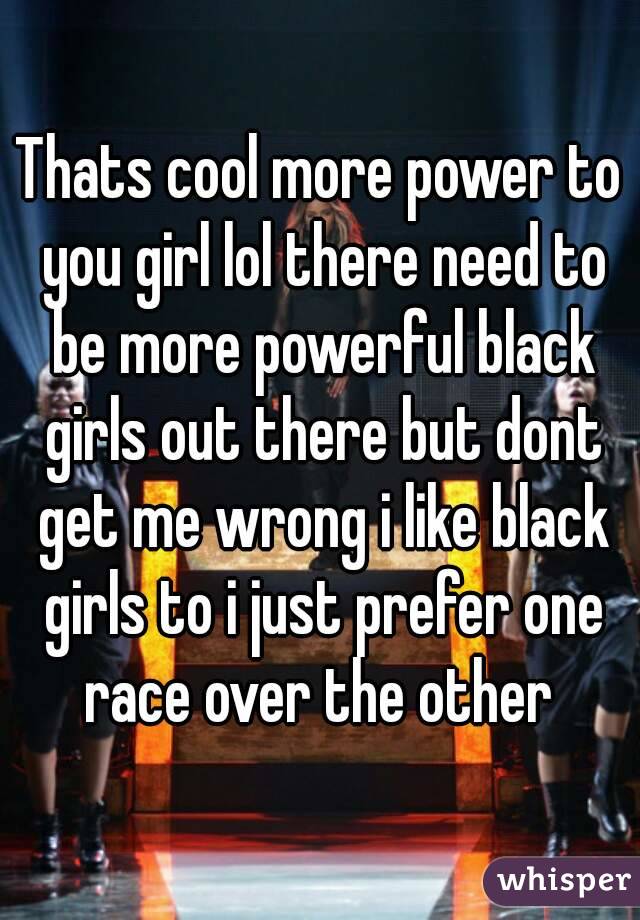 Thats cool more power to you girl lol there need to be more powerful black girls out there but dont get me wrong i like black girls to i just prefer one race over the other 