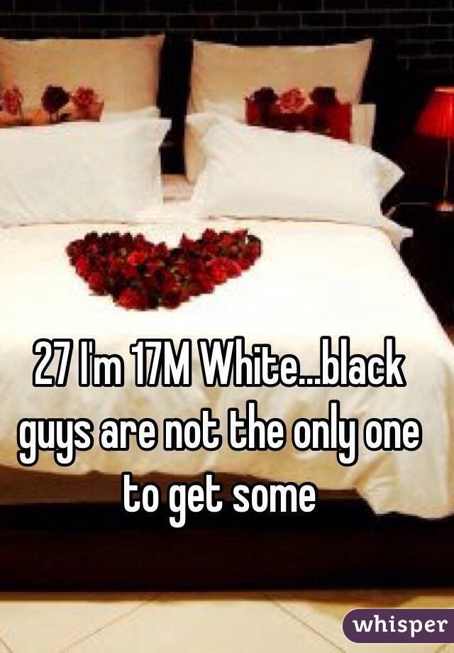 27 I'm 17M White…black guys are not the only one to get some 