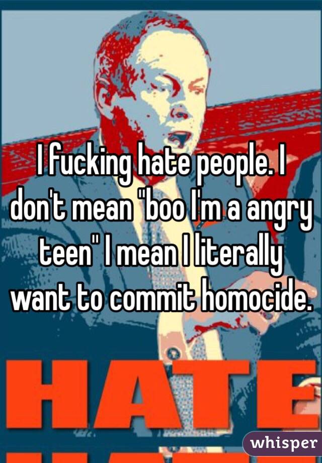 I fucking hate people. I don't mean "boo I'm a angry teen" I mean I literally want to commit homocide. 