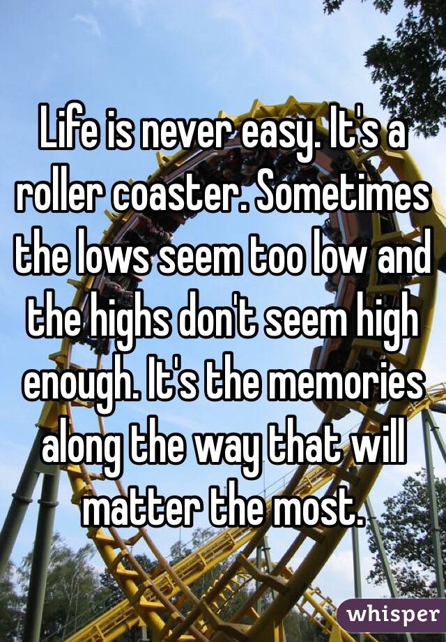 Life is never easy. It's a roller coaster. Sometimes the lows seem too low and the highs don't seem high enough. It's the memories along the way that will matter the most. 
