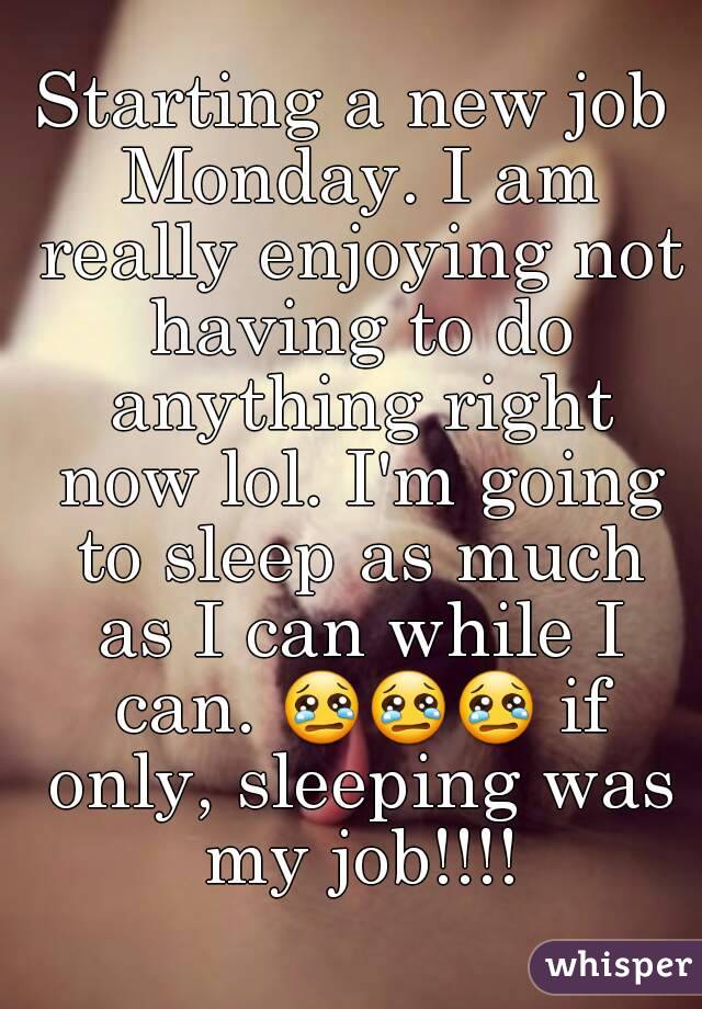 Starting a new job Monday. I am really enjoying not having to do anything right now lol. I'm going to sleep as much as I can while I can. 😢😢😢 if only, sleeping was my job!!!!