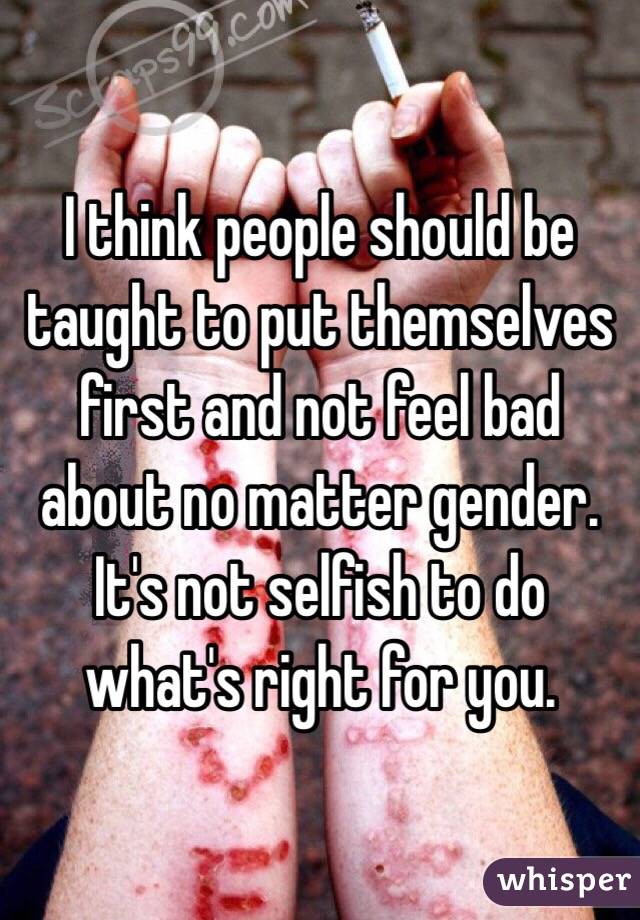 I think people should be taught to put themselves first and not feel bad about no matter gender. It's not selfish to do what's right for you. 