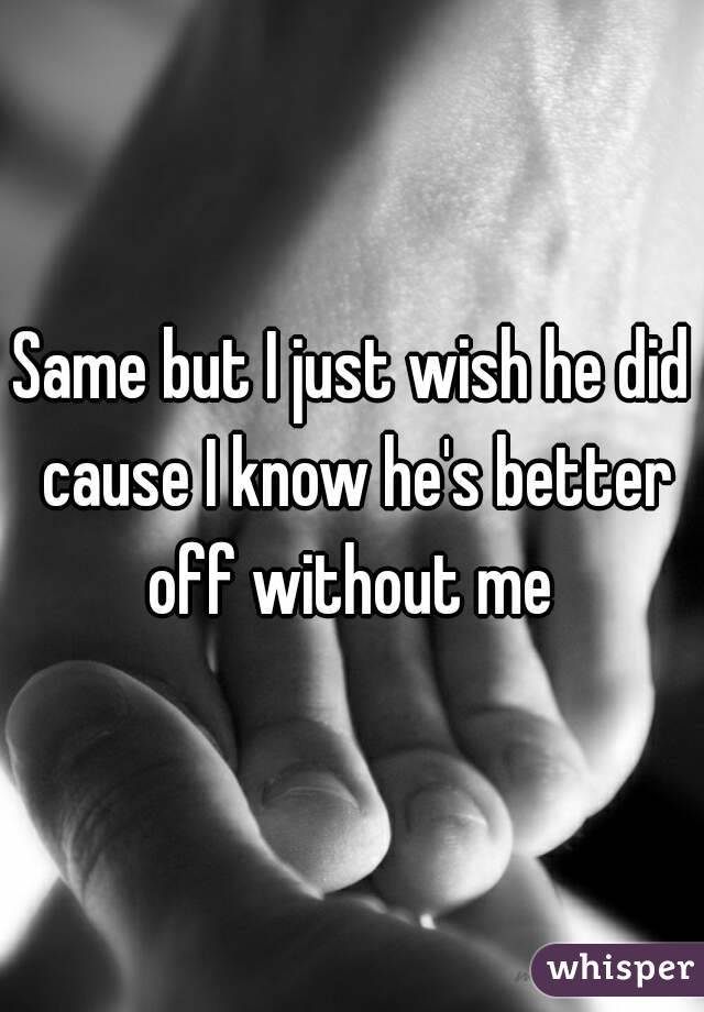 Same but I just wish he did cause I know he's better off without me 
