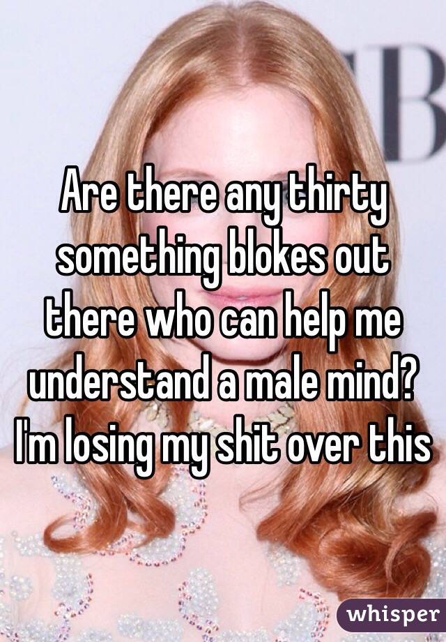 Are there any thirty something blokes out there who can help me understand a male mind? I'm losing my shit over this