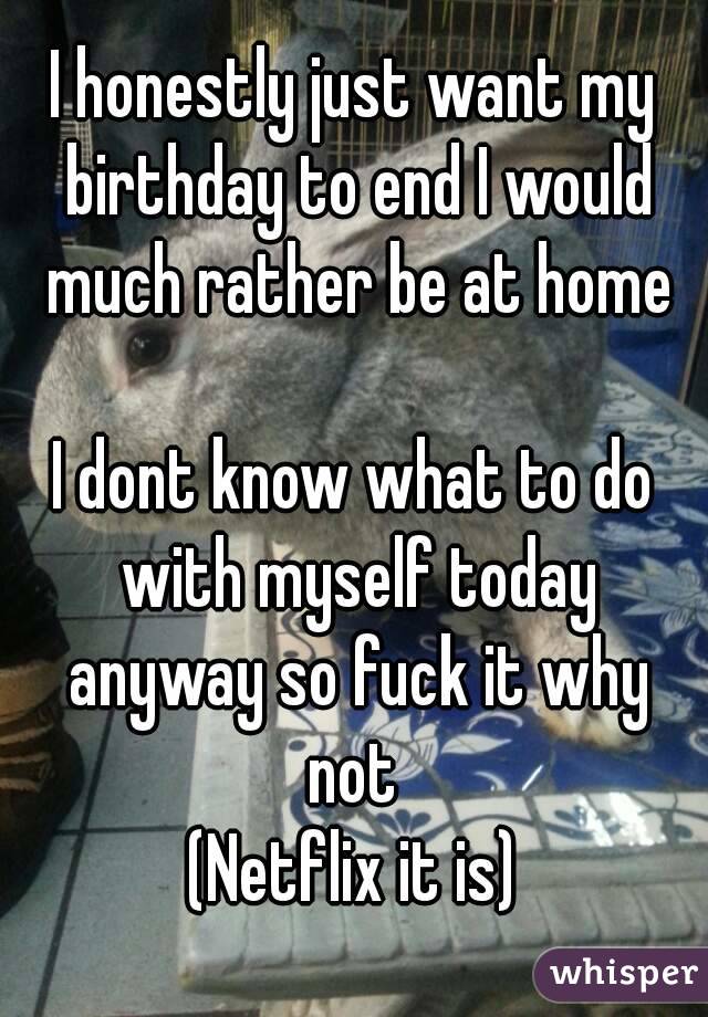 I honestly just want my birthday to end I would much rather be at home

I dont know what to do with myself today anyway so fuck it why not 
(Netflix it is)