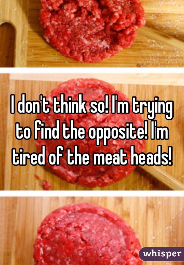I don't think so! I'm trying to find the opposite! I'm tired of the meat heads!