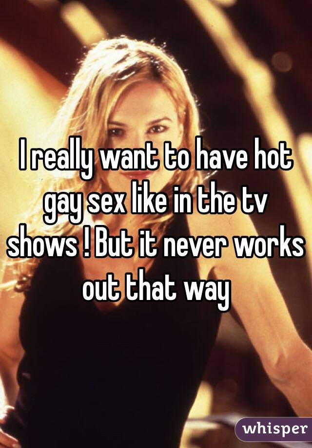 I really want to have hot gay sex like in the tv shows ! But it never works out that way 