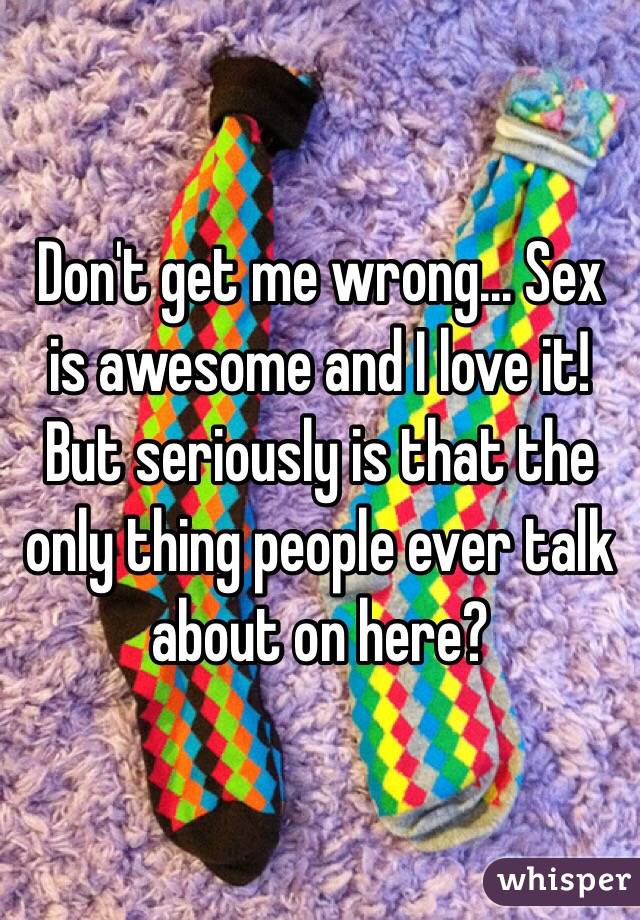 Don't get me wrong... Sex is awesome and I love it! But seriously is that the only thing people ever talk about on here?