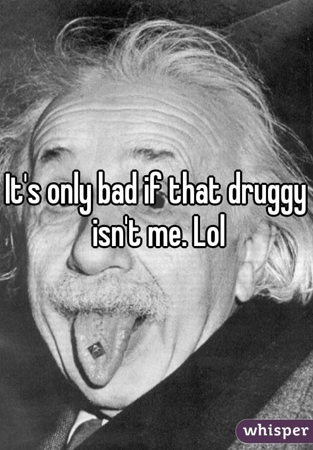 It's only bad if that druggy isn't me. Lol