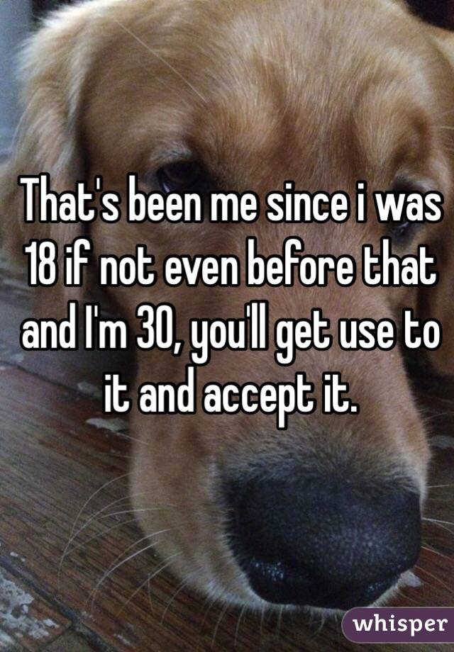 That's been me since i was 18 if not even before that and I'm 30, you'll get use to it and accept it.