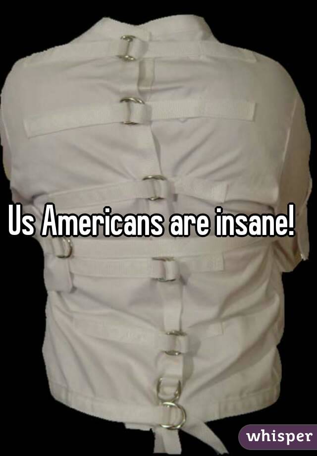 Us Americans are insane!  