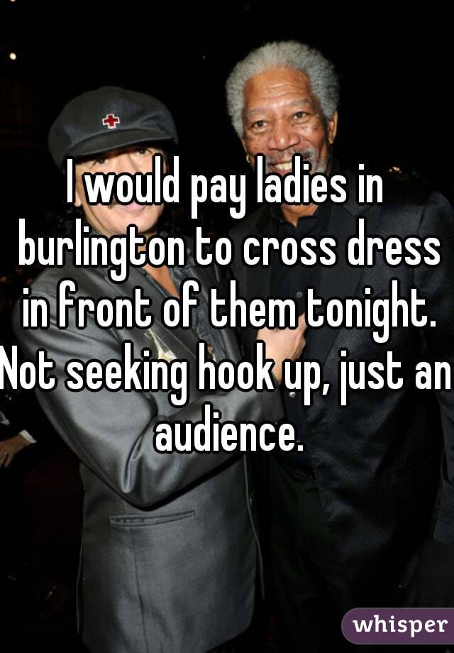 I would pay ladies in burlington to cross dress in front of them tonight.
Not seeking hook up, just an audience.