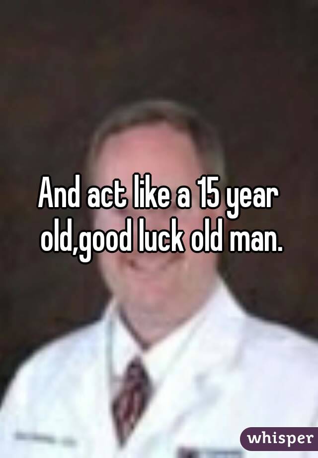 And act like a 15 year old,good luck old man.
