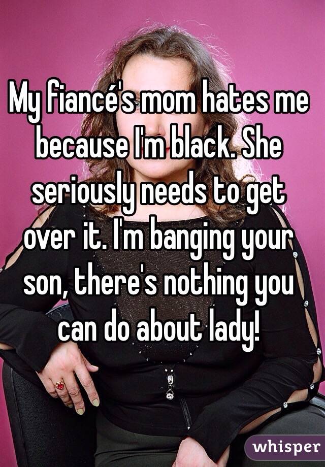 My fiancé's mom hates me because I'm black. She seriously needs to get over it. I'm banging your son, there's nothing you can do about lady!