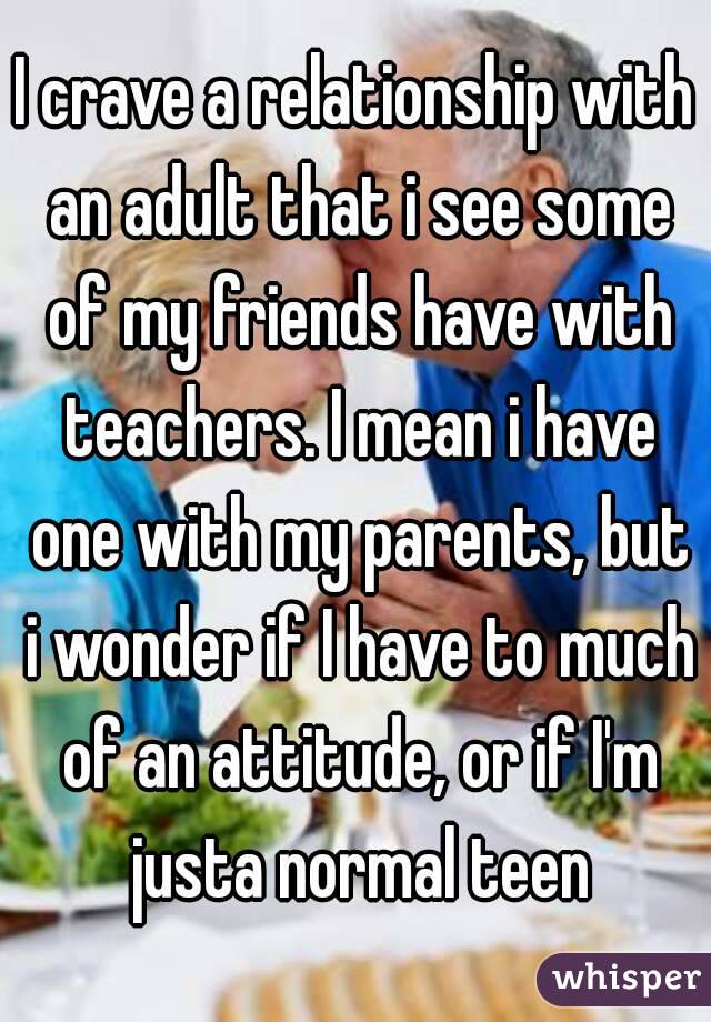I crave a relationship with an adult that i see some of my friends have with teachers. I mean i have one with my parents, but i wonder if I have to much of an attitude, or if I'm justa normal teen