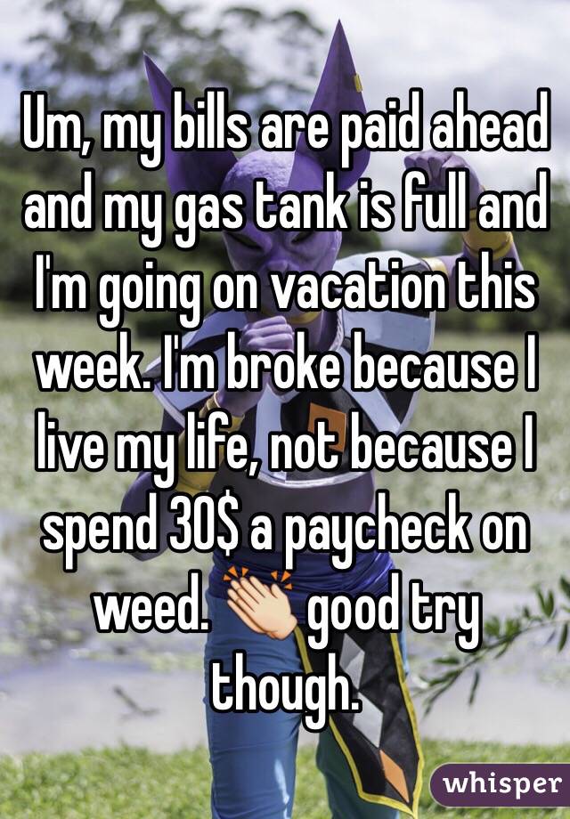 Um, my bills are paid ahead and my gas tank is full and I'm going on vacation this week. I'm broke because I live my life, not because I spend 30$ a paycheck on weed. 👏 good try though. 