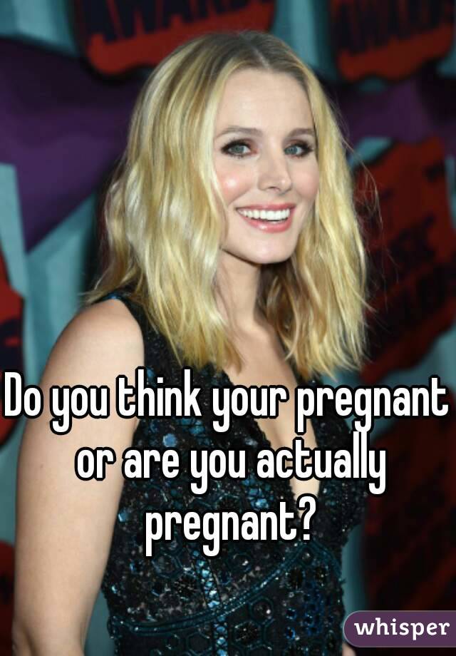 Do you think your pregnant or are you actually pregnant?