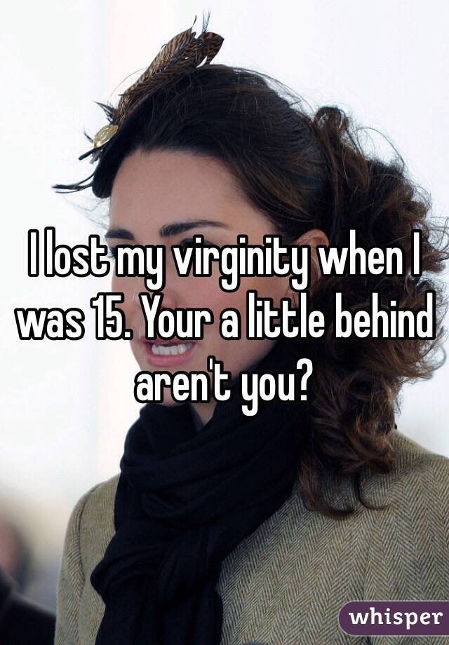 I lost my virginity when I was 15. Your a little behind aren't you?