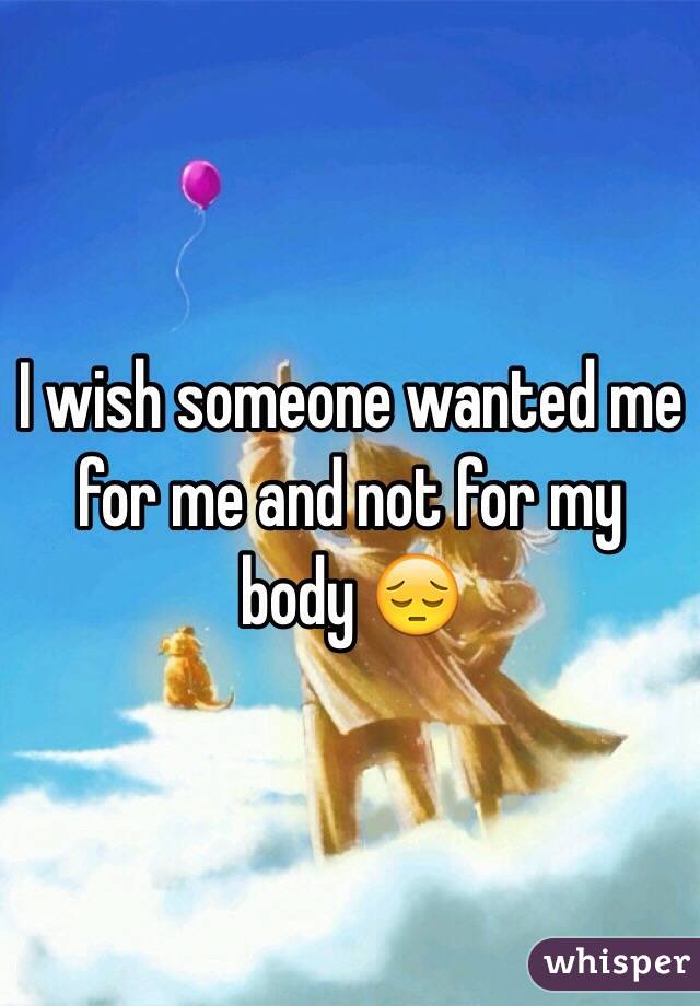 I wish someone wanted me for me and not for my body 😔