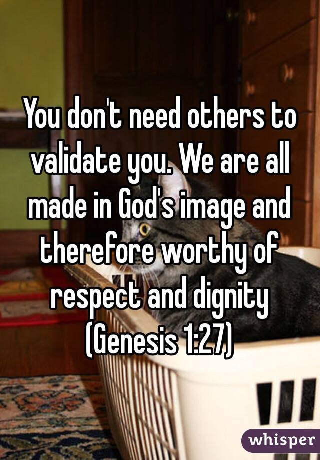 You don't need others to validate you. We are all made in God's image and therefore worthy of respect and dignity (Genesis 1:27)