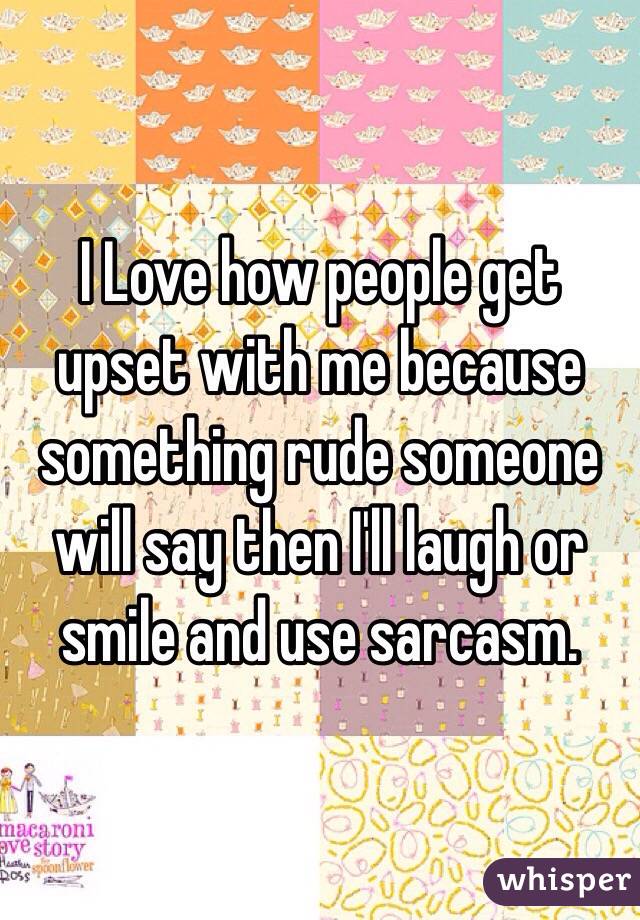 I Love how people get upset with me because something rude someone will say then I'll laugh or smile and use sarcasm. 