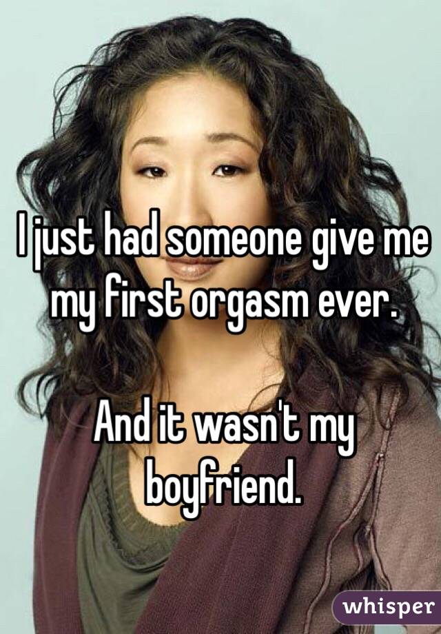 I just had someone give me my first orgasm ever. 

And it wasn't my boyfriend. 