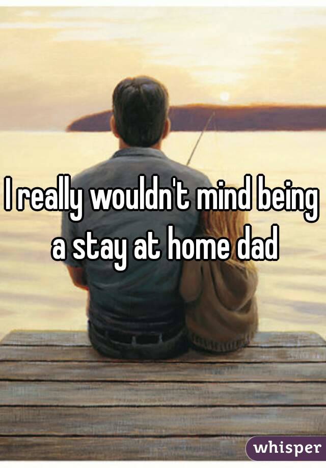 I really wouldn't mind being a stay at home dad